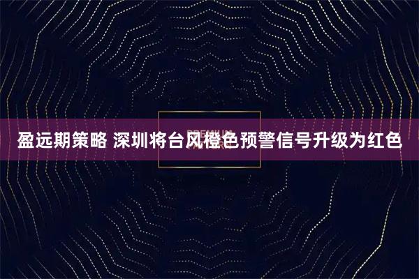 盈远期策略 深圳将台风橙色预警信号升级为红色