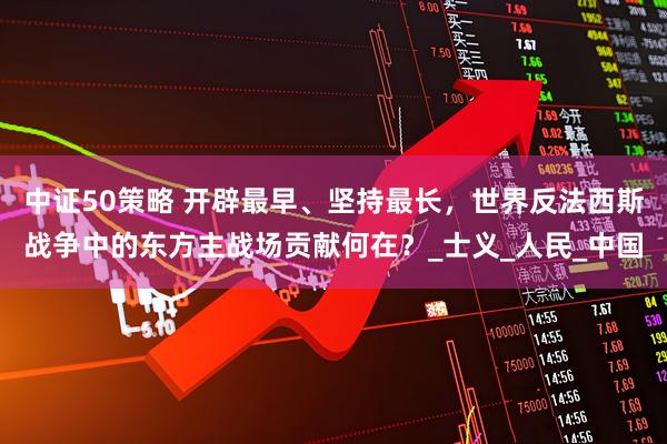 中证50策略 开辟最早、坚持最长，世界反法西斯战争中的东方主战场贡献何在？_士义_人民_中国