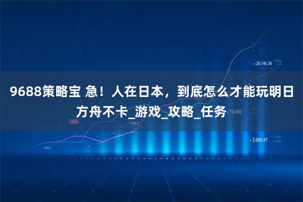 9688策略宝 急！人在日本，到底怎么才能玩明日方舟不卡_游戏_攻略_任务