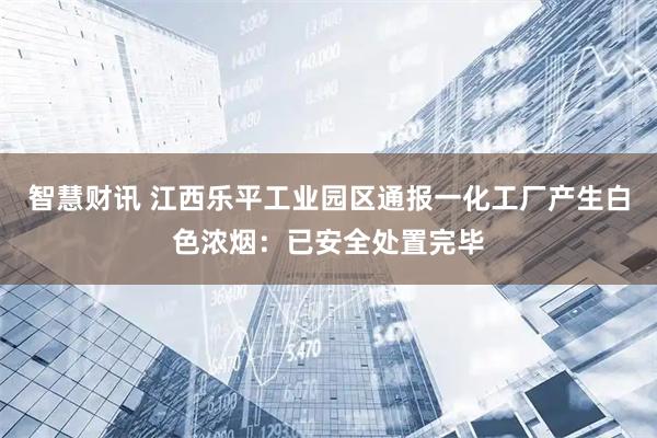 智慧财讯 江西乐平工业园区通报一化工厂产生白色浓烟：已安全处置完毕