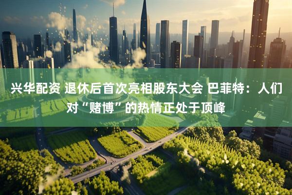 兴华配资 退休后首次亮相股东大会 巴菲特：人们对“赌博”的热情正处于顶峰