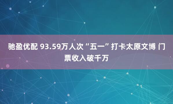 驰盈优配 93.59万人次“五一”打卡太原文博 门票收入破千万