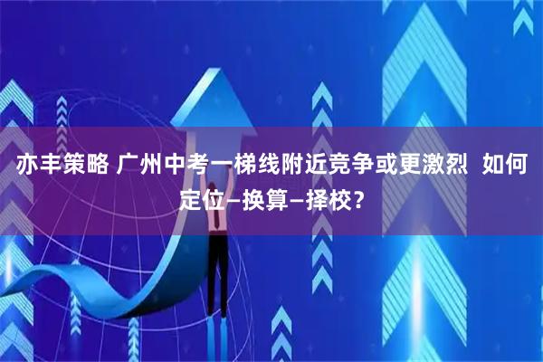 亦丰策略 广州中考一梯线附近竞争或更激烈  如何定位—换算—择校？