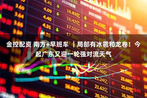 金控配资 南方+早班车 ｜局部有冰雹和龙卷！今起广东又迎一轮强对流天气